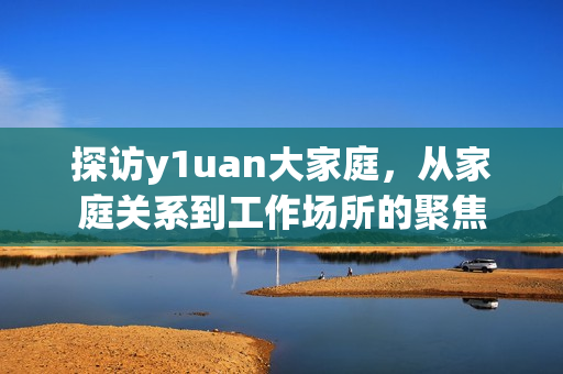 探访y1uan大家庭，从家庭关系到工作场所的聚焦