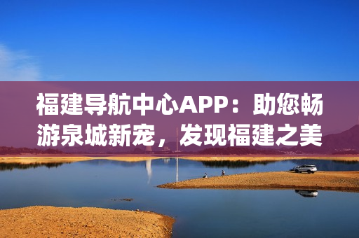 福建导航中心APP：助您畅游泉城新宠，发现福建之美(1)