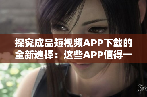 探究成品短视频APP下载的全新选择：这些APP值得一试！