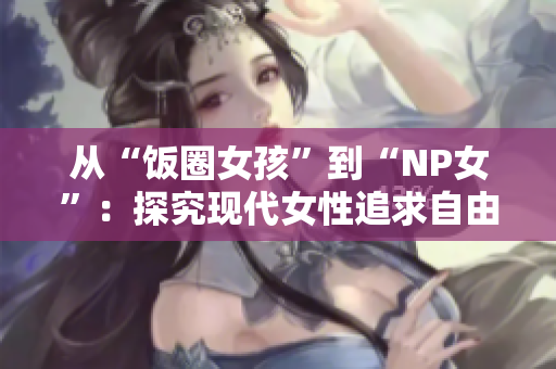 从“饭圈女孩”到“NP女”：探究现代女性追求自由与创造力的新趋势