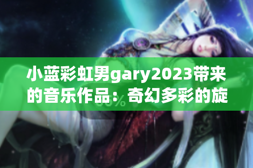 小蓝彩虹男gary2023带来的音乐作品：奇幻多彩的旋律催人心动