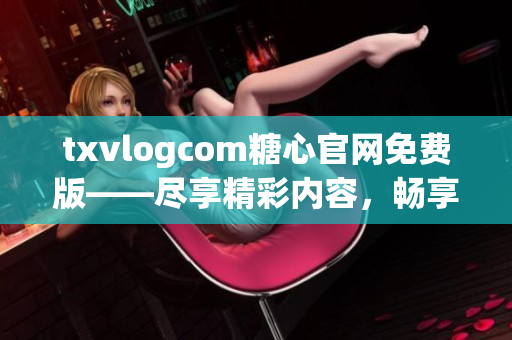 txvlogcom糖心官网免费版——尽享精彩内容，畅享独特体验