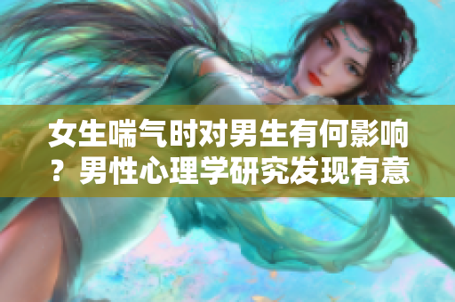 女生喘气时对男生有何影响？男性心理学研究发现有意想不到的秘密！