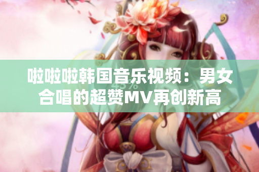 啦啦啦韩国音乐视频：男女合唱的超赞MV再创新高