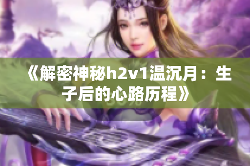 《解密神秘h2v1温沉月：生子后的心路历程》