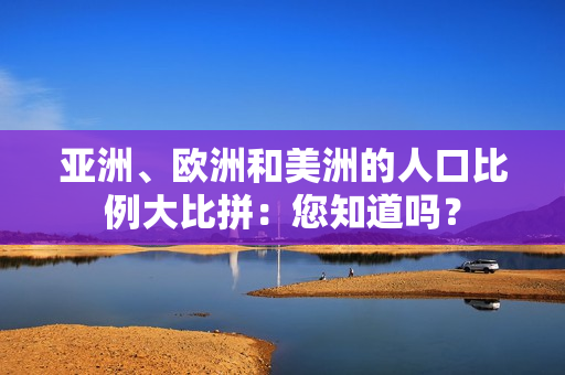 亚洲、欧洲和美洲的人口比例大比拼：您知道吗？