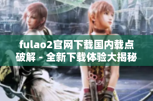 fulao2官网下载国内载点破解 - 全新下载体验大揭秘