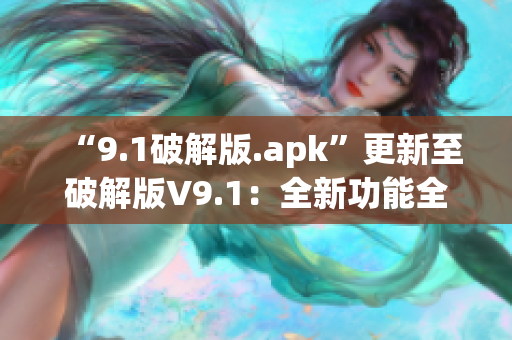 “9.1破解版.apk”更新至破解版V9.1：全新功能全面升级(1)