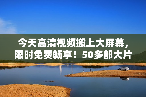 今天高清视频搬上大屏幕，限时免费畅享！50多部大片是你的好选择！