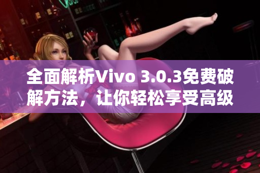 全面解析Vivo 3.0.3免费破解方法，让你轻松享受高级版功能