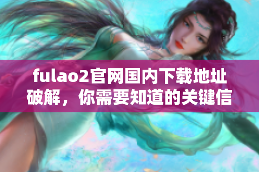 fulao2官网国内下载地址破解，你需要知道的关键信息