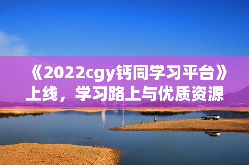 《2022cgy钙同学习平台》上线，学习路上与优质资源同行！