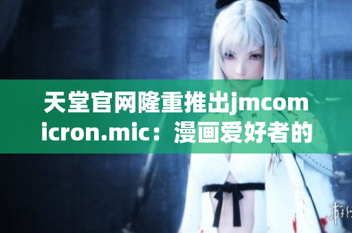 天堂官网隆重推出jmcomicron.mic：漫画爱好者的天堂