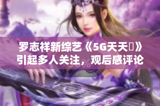 罗志祥新综艺《5G天天奭》引起多人关注，观后感评论不能错过