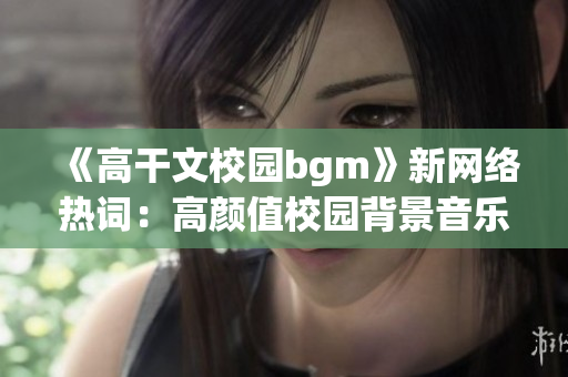 《高干文校园bgm》新网络热词：高颜值校园背景音乐！