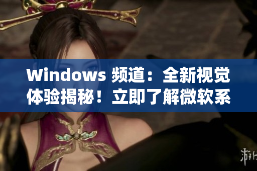 Windows 频道：全新视觉体验揭秘！立即了解微软系统最新动态