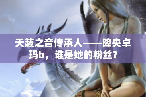 天籁之音传承人——降央卓玛b，谁是她的粉丝？