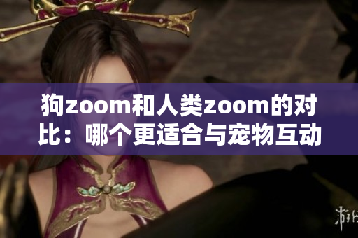 狗zoom和人类zoom的对比：哪个更适合与宠物互动？