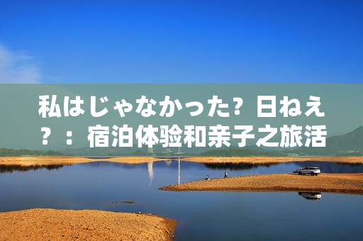 私はじゃなかった？日ねえ？：宿泊体验和亲子之旅活动