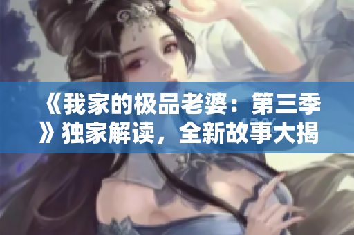 《我家的极品老婆：第三季》独家解读，全新故事大揭秘