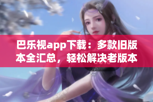 巴乐视app下载：多款旧版本全汇总，轻松解决老版本需求