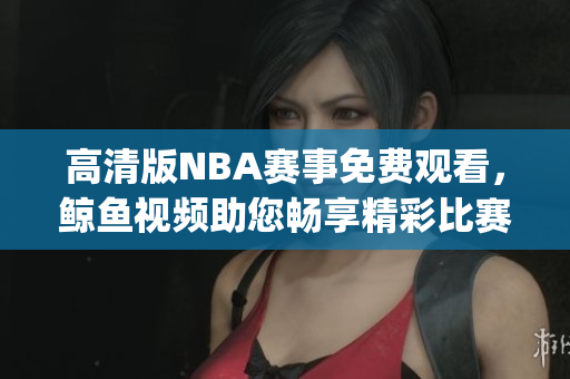 高清版NBA赛事免费观看，鲸鱼视频助您畅享精彩比赛(1)