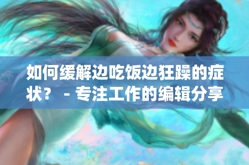 如何缓解边吃饭边狂躁的症状？ - 专注工作的编辑分享(1)