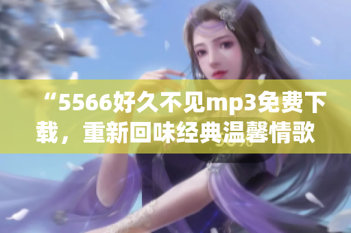 “5566好久不见mp3免费下载，重新回味经典温馨情歌”