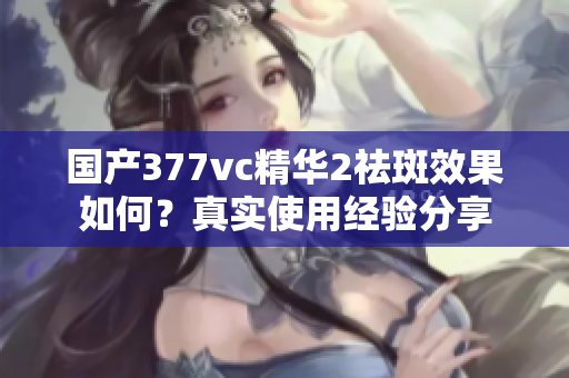 国产377vc精华2祛斑效果如何？真实使用经验分享