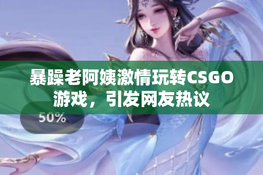 暴躁老阿姨激情玩转CSGO游戏，引发网友热议