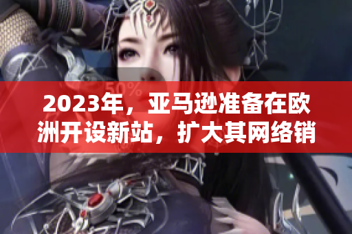 2023年，亚马逊准备在欧洲开设新站，扩大其网络销售业务