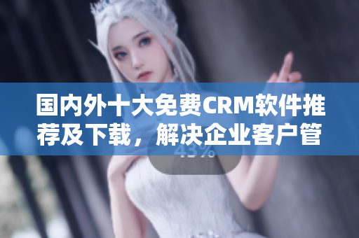 国内外十大免费CRM软件推荐及下载，解决企业客户管理难题！