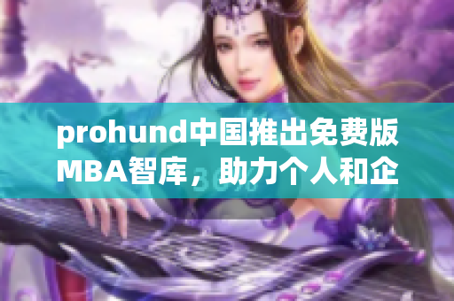 prohund中国推出免费版MBA智库，助力个人和企业提升商业智慧