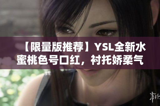 【限量版推荐】YSL全新水蜜桃色号口红，衬托娇柔气质的不二之选！