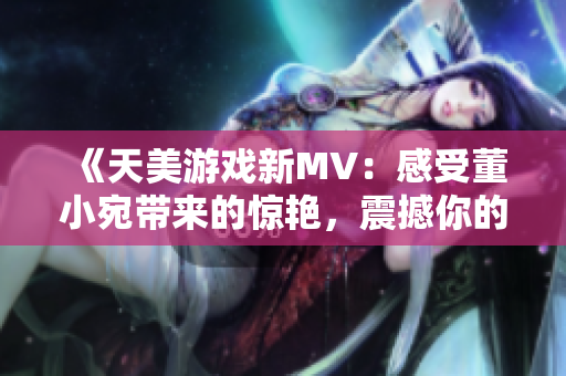 《天美游戏新MV：感受董小宛带来的惊艳，震撼你的视听！》