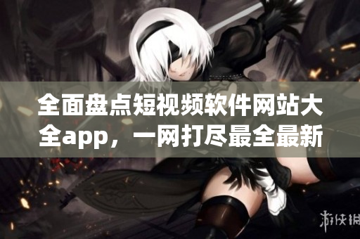 全面盘点短视频软件网站大全app，一网打尽最全最新资源