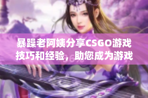 暴躁老阿姨分享CSGO游戏技巧和经验，助您成为游戏高手(1)