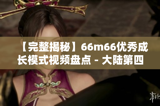 【完整揭秘】66m66优秀成长模式视频盘点 - 大陆第四档案