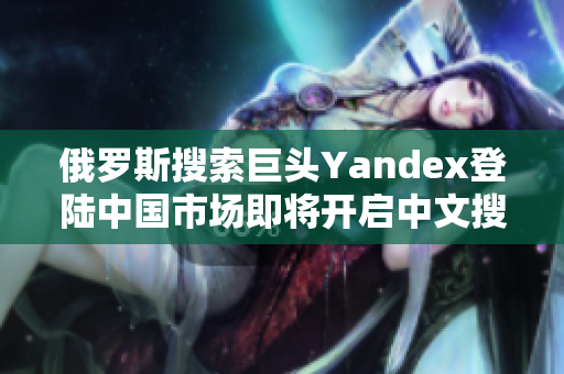 俄罗斯搜索巨头Yandex登陆中国市场即将开启中文搜索新纪元