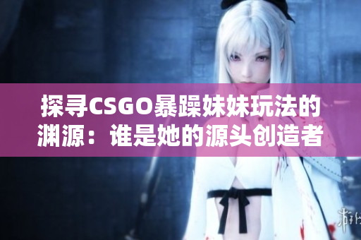 探寻CSGO暴躁妹妹玩法的渊源：谁是她的源头创造者？