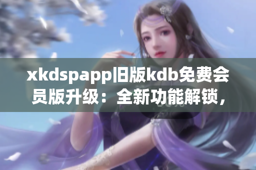 xkdspapp旧版kdb免费会员版升级：全新功能解锁，使用更便捷(1)