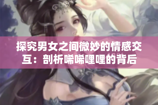 探究男女之间微妙的情感交互：剖析唏唏哩哩的背后