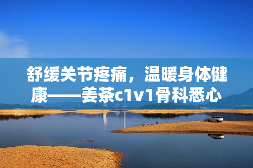 舒缓关节疼痛，温暖身体健康——姜茶c1v1骨科悉心呵护