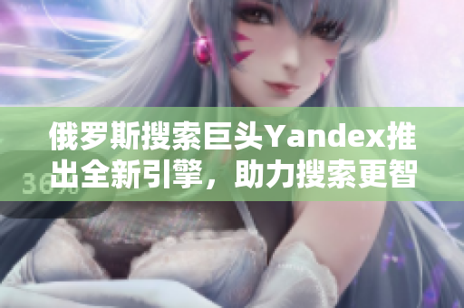 俄罗斯搜索巨头Yandex推出全新引擎，助力搜索更智能化