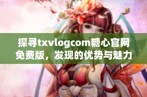 探寻txvlogcom糖心官网免费版，发现的优势与魅力