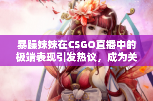 暴躁妹妹在CSGO直播中的极端表现引发热议，成为关注焦点