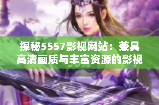 探秘5557影视网站：兼具高清画质与丰富资源的影视平台