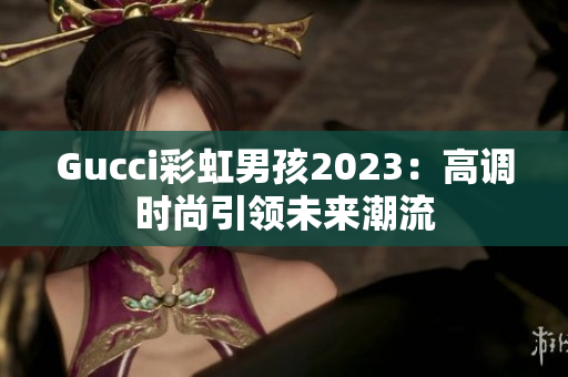 Gucci彩虹男孩2023：高调时尚引领未来潮流