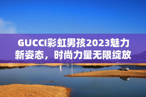 GUCCI彩虹男孩2023魅力新姿态，时尚力量无限绽放