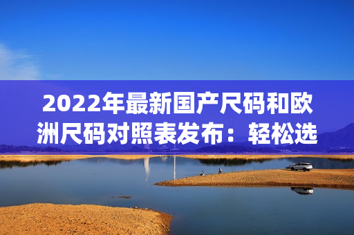 2022年最新国产尺码和欧洲尺码对照表发布：轻松选购合身服装(1)